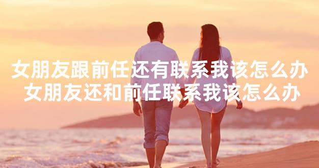 女朋友跟前任还有联系我该怎么办 女朋友还和前任联系我该怎么办